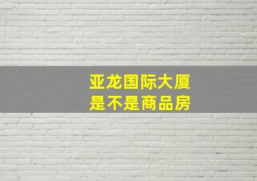 亚龙国际大厦 是不是商品房